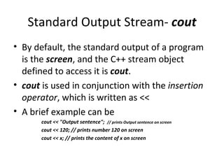 Standard Output Stream- cout
• By default, the standard output of a program
  is the screen, and the C++ stream object
  defined to access it is cout.
• cout is used in conjunction with the insertion
  operator, which is written as <<
• A brief example can be
       cout << "Output sentence"; // prints Output sentence on screen
       cout << 120; // prints number 120 on screen
       cout << x; // prints the content of x on screen
 