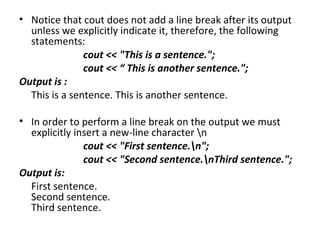 • Notice that cout does not add a line break after its output
  unless we explicitly indicate it, therefore, the following
  statements:
               cout << "This is a sentence.";
               cout << “ This is another sentence.";
Output is :
  This is a sentence. This is another sentence.

• In order to perform a line break on the output we must
  explicitly insert a new-line character n
               cout << "First sentence.n";
               cout << "Second sentence.nThird sentence.";
Output is:
  First sentence.
  Second sentence.
  Third sentence.
 