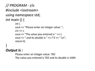 // PROGRAM - i/o
#include <iostream>
using namespace std;
int main () {
      int i;
      cout << "Please enter an integer value: ";
      cin >> i;
      cout << "The value you entered is " << i;
      cout << " and its double is " << i*2 << ".n";
      return 0;
}
Output is :
      Please enter an integer value: 702
      The value you entered is 702 and its double is 1404.
 