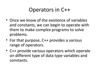 Operators in C++
• Once we know of the existence of variables
  and constants, we can begin to operate with
  them to make complex programs to solve
  problems.
• For that purpose, C++ provides a various
  range of operators.
• C++ provide various operators which operate
  on different type of data type variables and
  constants.
 
