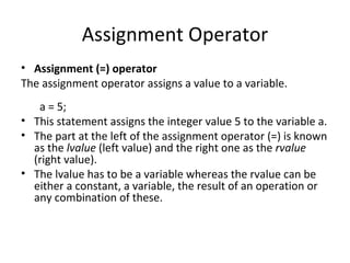 Assignment Operator
• Assignment (=) operator
The assignment operator assigns a value to a variable.
   a = 5;
• This statement assigns the integer value 5 to the variable a.
• The part at the left of the assignment operator (=) is known
  as the lvalue (left value) and the right one as the rvalue
  (right value).
• The lvalue has to be a variable whereas the rvalue can be
  either a constant, a variable, the result of an operation or
  any combination of these.
 