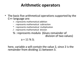 Arithmetic operators

• The basic five arithmetical operations supported by the
  C++ language are:
      +   : represents mathematical addition
      -   : represents mathematical subtraction
      *   : represents mathematical multiplication
      /   : represents mathematical division
      % : represents modulo (Gives remainder of
                               division of two values)
             a = 11 % 3;

  here, variable a will contain the value 2, since 2 is the
  remainder from dividing 11 between 3.
 