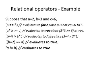 Relational operators - Example
Suppose that a=2, b=3 and c=6,
(a == 5) // evaluates to false since a is not equal to 5.
(a*b >= c) // evaluates to true since (2*3 >= 6) is true.
(b+4 > a*c) // evaluates to false since (3+4 > 2*6)
((b=2) == a) // evaluates to true.
(a != b) // evaluates to true
 