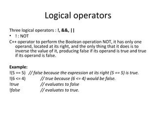 Logical operators
Three logical operators : !, &&, ||
• ! : NOT
C++ operator to perform the Boolean operation NOT, it has only one
   operand, located at its right, and the only thing that it does is to
   inverse the value of it, producing false if its operand is true and true
   if its operand is false.

Example:
!(5 == 5) // false because the expression at its right (5 == 5) is true.
!(6 <= 4)        // true because (6 <= 4) would be false.
!true            // evaluates to false
!false           // evaluates to true.
 