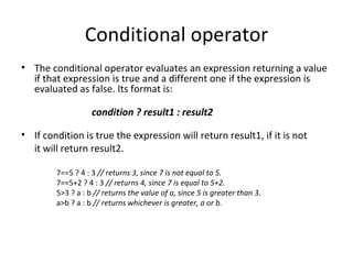 Conditional operator
• The conditional operator evaluates an expression returning a value
  if that expression is true and a different one if the expression is
  evaluated as false. Its format is:

                   condition ? result1 : result2

• If condition is true the expression will return result1, if it is not
  it will return result2.

        7==5 ? 4 : 3 // returns 3, since 7 is not equal to 5.
        7==5+2 ? 4 : 3 // returns 4, since 7 is equal to 5+2.
        5>3 ? a : b // returns the value of a, since 5 is greater than 3.
        a>b ? a : b // returns whichever is greater, a or b.
 