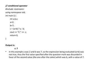 // conditional operator
#include <iostream>
using namespace std;
int main () {
     int a,b,c;
     a=2;
     b=7;
     c = (a>b) ? a : b;
     cout << “C:” << c;
     return 0;
}

Output is:
          c: 7
• In this example a was 2 and b was 7, so the expression being evaluated (a>b) was
   not true, thus the first value specified after the question mark was discarded in
   favor of the second value (the one after the colon) which was b, with a value of 7.
 