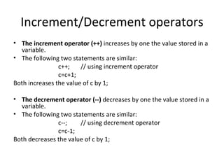 Increment/Decrement operators
• The increment operator (++) increases by one the value stored in a
  variable.
• The following two statements are similar:
                c++;    // using increment operator
                c=c+1;
Both increases the value of c by 1;

• The decrement operator (--) decreases by one the value stored in a
  variable.
• The following two statements are similar:
               c--;    // using decrement operator
               c=c-1;
Both decreases the value of c by 1;
 