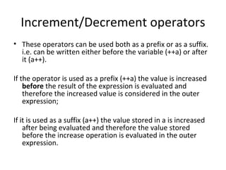 Increment/Decrement operators
• These operators can be used both as a prefix or as a suffix.
  i.e. can be written either before the variable (++a) or after
  it (a++).

If the operator is used as a prefix (++a) the value is increased
    before the result of the expression is evaluated and
    therefore the increased value is considered in the outer
    expression;

If it is used as a suffix (a++) the value stored in a is increased
    after being evaluated and therefore the value stored
    before the increase operation is evaluated in the outer
    expression.
 