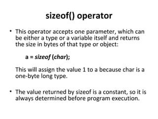 sizeof() operator
• This operator accepts one parameter, which can
  be either a type or a variable itself and returns
  the size in bytes of that type or object:
      a = sizeof (char);
  This will assign the value 1 to a because char is a
  one-byte long type.

• The value returned by sizeof is a constant, so it is
  always determined before program execution.
 