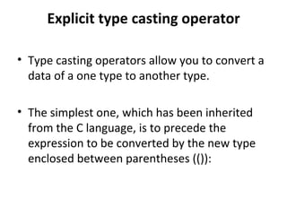 Explicit type casting operator

• Type casting operators allow you to convert a
  data of a one type to another type.

• The simplest one, which has been inherited
  from the C language, is to precede the
  expression to be converted by the new type
  enclosed between parentheses (()):
 
