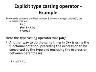 Explicit type casting operator -
                   Example
Below code converts the float number 3.14 to an integer value (3), the
   remainder is lost.
            int i;
            float f = 3.14;
            i = (int) f;

Here the typecasting operator was (int).
• Another way to do the same thing in C++ is using the
  functional notation: preceding the expression to be
  converted by the type and enclosing the expression
  between parentheses:

    i = int ( f );
 