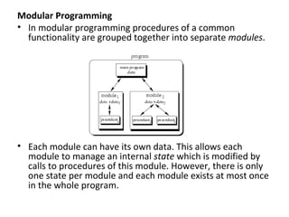 Modular Programming
• In modular programming procedures of a common
  functionality are grouped together into separate modules.




• Each module can have its own data. This allows each
  module to manage an internal state which is modified by
  calls to procedures of this module. However, there is only
  one state per module and each module exists at most once
  in the whole program.
 