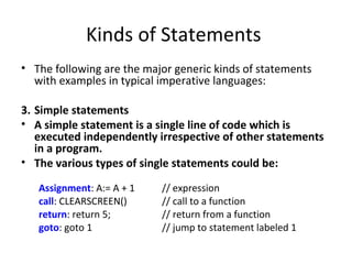 Kinds of Statements
• The following are the major generic kinds of statements
  with examples in typical imperative languages:

3. Simple statements
• A simple statement is a single line of code which is
   executed independently irrespective of other statements
   in a program.
• The various types of single statements could be:

   Assignment: A:= A + 1   // expression
   call: CLEARSCREEN()     // call to a function
   return: return 5;       // return from a function
   goto: goto 1            // jump to statement labeled 1
 