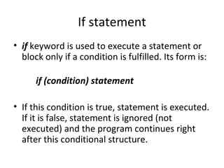If statement
• if keyword is used to execute a statement or
  block only if a condition is fulfilled. Its form is:

      if (condition) statement

• If this condition is true, statement is executed.
  If it is false, statement is ignored (not
  executed) and the program continues right
  after this conditional structure.
 