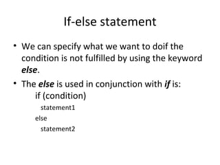 If-else statement
• We can specify what we want to doif the
  condition is not fulfilled by using the keyword
  else.
• The else is used in conjunction with if is:
      if (condition)
       statement1
     else
       statement2
 