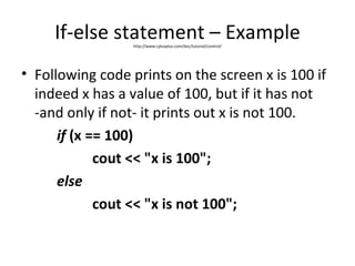 If-else statement – Example
                  http://www.cplusplus.com/doc/tutorial/control/




• Following code prints on the screen x is 100 if
  indeed x has a value of 100, but if it has not
  -and only if not- it prints out x is not 100.
      if (x == 100)
             cout << "x is 100";
      else
             cout << "x is not 100";
 