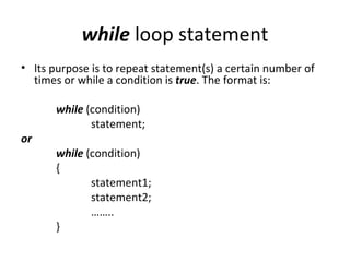 while loop statement
• Its purpose is to repeat statement(s) a certain number of
  times or while a condition is true. The format is:

       while (condition)
              statement;
or
       while (condition)
       {
              statement1;
              statement2;
              ……..
       }
 