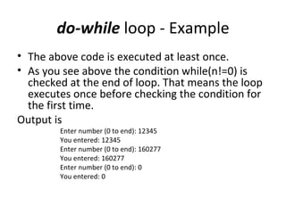 do-while loop - Example
• The above code is executed at least once.
• As you see above the condition while(n!=0) is
  checked at the end of loop. That means the loop
  executes once before checking the condition for
  the first time.
Output is
        Enter number (0 to end): 12345
        You entered: 12345
        Enter number (0 to end): 160277
        You entered: 160277
        Enter number (0 to end): 0
        You entered: 0
 