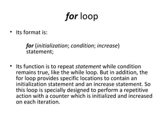 for loop
• Its format is:

      for (initialization; condition; increase)
      statement;

• Its function is to repeat statement while condition
  remains true, like the while loop. But in addition, the
  for loop provides specific locations to contain an
  initialization statement and an increase statement. So
  this loop is specially designed to perform a repetitive
  action with a counter which is initialized and increased
  on each iteration.
 