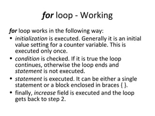 for loop - Working
for loop works in the following way:
• initialization is executed. Generally it is an initial
  value setting for a counter variable. This is
  executed only once.
• condition is checked. If it is true the loop
  continues, otherwise the loop ends and
  statement is not executed.
• statement is executed. It can be either a single
  statement or a block enclosed in braces { }.
• finally, increase field is executed and the loop
  gets back to step 2.
 