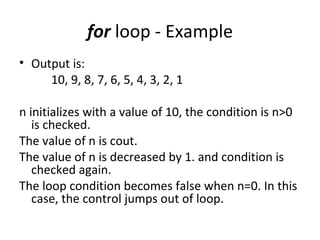 for loop - Example
• Output is:
     10, 9, 8, 7, 6, 5, 4, 3, 2, 1

n initializes with a value of 10, the condition is n>0
   is checked.
The value of n is cout.
The value of n is decreased by 1. and condition is
   checked again.
The loop condition becomes false when n=0. In this
   case, the control jumps out of loop.
 