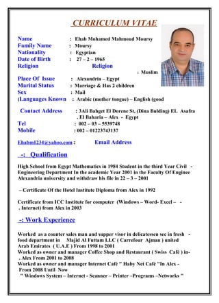 CURRICULUM VITAE
Name : Ehab Mohamed Mahmoud Moursy
Family Name : Moursy
Nationality : Egyptian
Date of Birth : 27 – 2 – 1965
Religion Religion
: Muslim
Place Of Issue : Alexandria – Egypt
Marital Status : Marriage & Has 2 children
Sex : Mail
Languages Known : Arabic (mother tongue) – English (good(
Contact Address : 3Ali Bahget El Dorene St, (Dina Bulding) EL Asafra
El Baharia – Alex - Egypt.
Tel : 002 – 03 – 5539748
Mobile : 002 – 01223743137
Ehabm1234@yahoo.com : Email Address
Qualification-:
-High School from Egypt Mathematics in 1984 Student in the third Year Civil
Engineering Department In the academic Year 2001 in the Faculty Of Enginee
Alexandria university and withdraw his file in 22 – 3 – 2001
Certificate Of the Hotel Institute Diploma from Alex in 1992–
-Certificate from ICC Institute for computer (Windows – Word- Excel –
Internet) from Alex in 2003.
Work Experience-:
-Worked as a counter sales man and supper visor in delicatessen sec in fresh
food department in Majid Al Futtam LLC ( Carrefour Ajman ) united
Arab Emirates ( U.A.E ) From 1998 to 2001
-Worked as owner and manager Coffee Shop and Restaurant ( Swiss Café ) in
Alex From 2001 to 2008.
-Worked as owner and manager Internet Café " Haby Net Café "In Alex
From 2008 Until Now
"Windows System – Internet - Scanner – Printer –Programs –Networks"
 