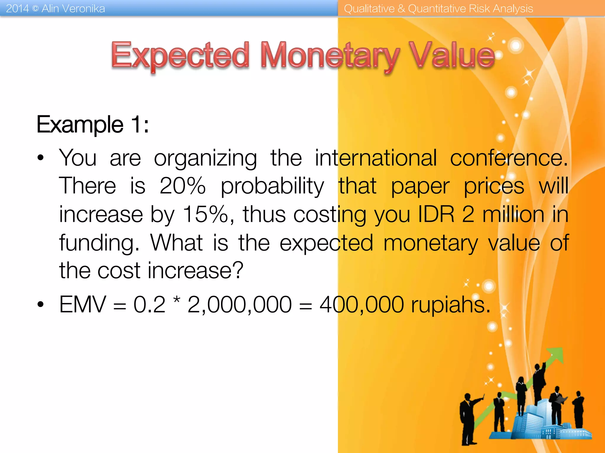 2014 © Alin Veronika Qualitative & Quantitative Risk Analysis
Example 1: 
•  You are organizing the international conference.
There is 20% probability that paper prices will
increase by 15%, thus costing you IDR 2 million in
funding. What is the expected monetary value of
the cost increase?
•  EMV = 0.2 * 2,000,000 = 400,000 rupiahs. 
 