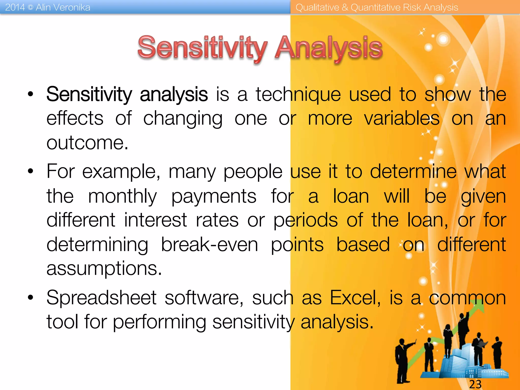 2014 © Alin Veronika Qualitative & Quantitative Risk Analysis
23	
  
•  Sensitivity analysis is a technique used to show the
effects of changing one or more variables on an
outcome.
•  For example, many people use it to determine what
the monthly payments for a loan will be given
different interest rates or periods of the loan, or for
determining break-even points based on different
assumptions.
•  Spreadsheet software, such as Excel, is a common
tool for performing sensitivity analysis.

 
