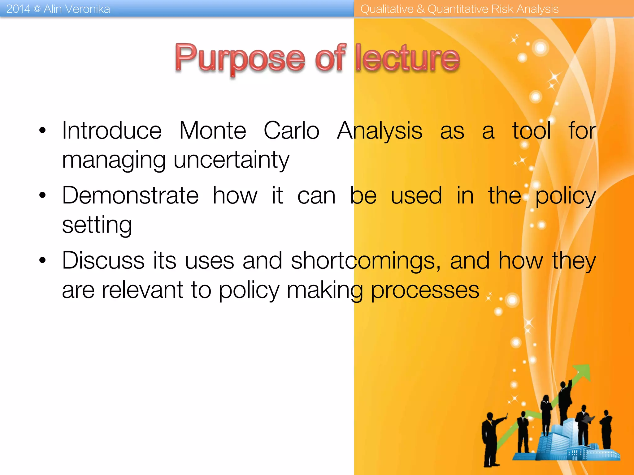 2014 © Alin Veronika Qualitative & Quantitative Risk Analysis
•  Introduce Monte Carlo Analysis as a tool for
managing uncertainty
•  Demonstrate how it can be used in the policy
setting
•  Discuss its uses and shortcomings, and how they
are relevant to policy making processes
 