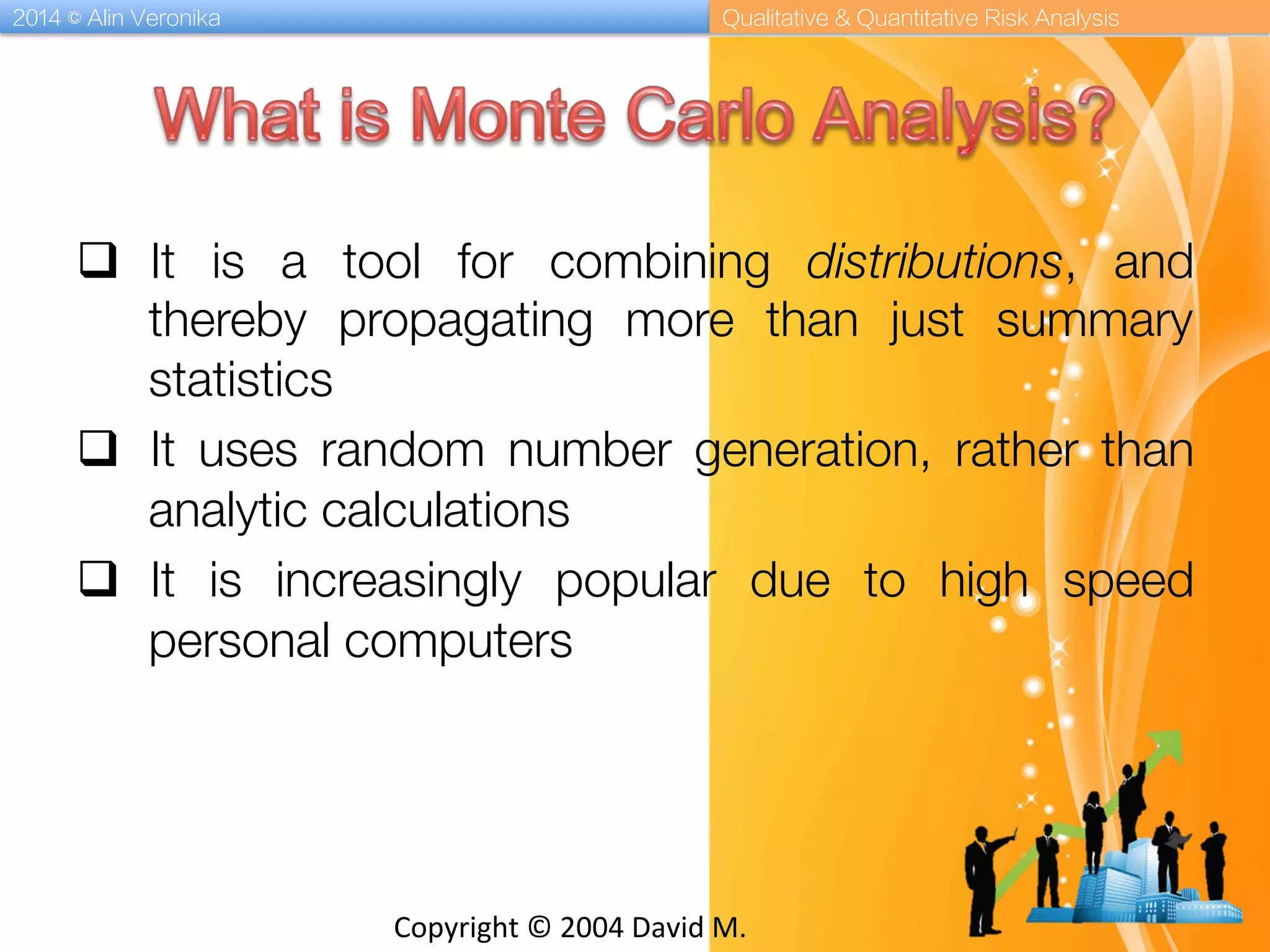 2014 © Alin Veronika Qualitative & Quantitative Risk Analysis
Copyright	
  ©	
  2004	
  David	
  M.	
  
q  It is a tool for combining distributions, and
thereby propagating more than just summary
statistics
q  It uses random number generation, rather than
analytic calculations
q  It is increasingly popular due to high speed
personal computers
 