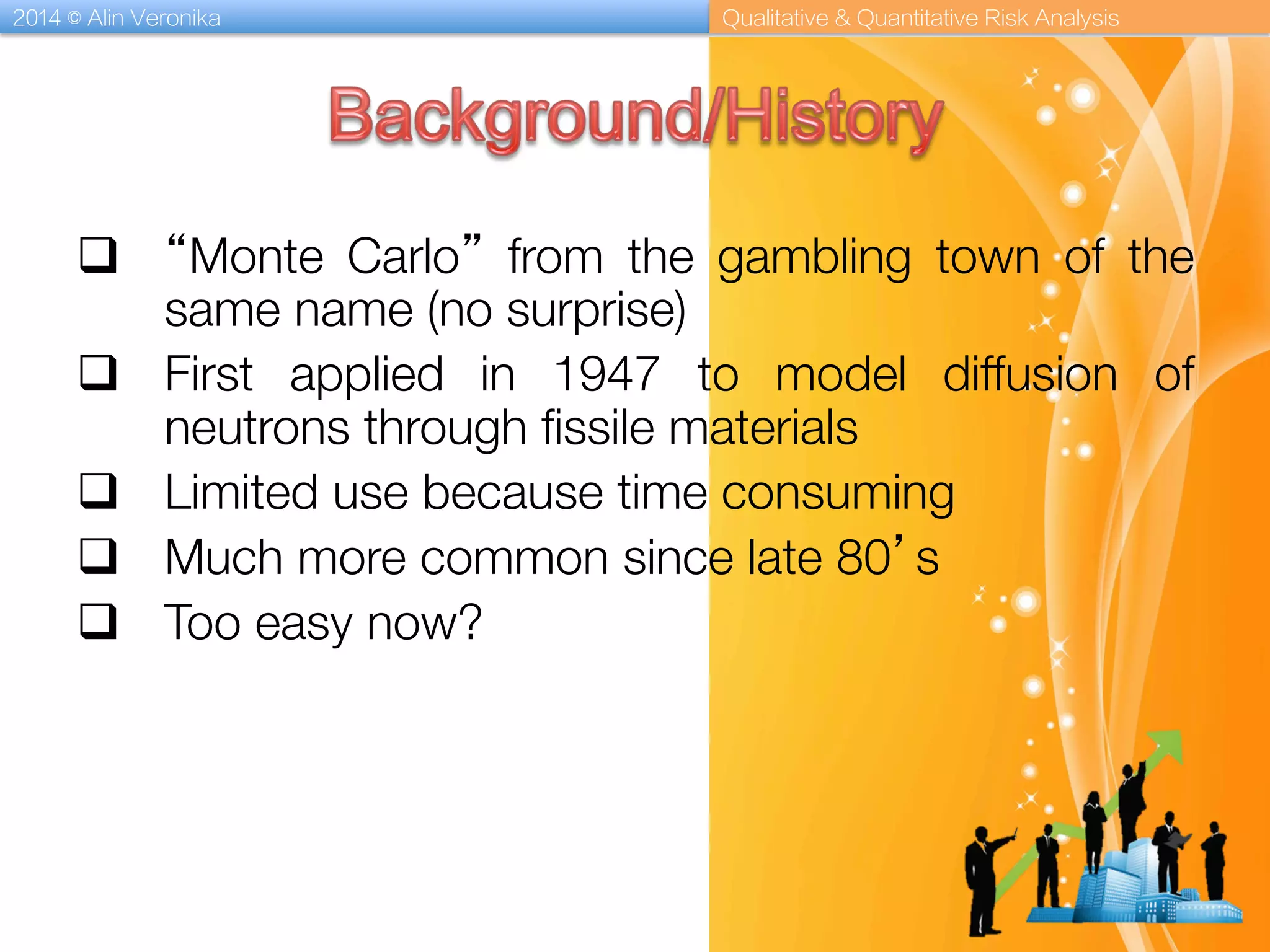 2014 © Alin Veronika Qualitative & Quantitative Risk Analysis
q  “Monte Carlo” from the gambling town of the
same name (no surprise)
q  First applied in 1947 to model diffusion of
neutrons through ﬁssile materials 
q  Limited use because time consuming
q  Much more common since late 80’s
q  Too easy now?
 