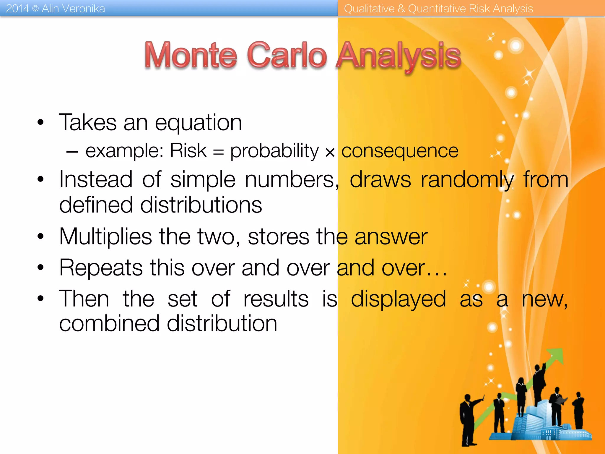 2014 © Alin Veronika Qualitative & Quantitative Risk Analysis
•  Takes an equation 
–  example: Risk = probability × consequence
•  Instead of simple numbers, draws randomly from
deﬁned distributions
•  Multiplies the two, stores the answer
•  Repeats this over and over and over…
•  Then the set of results is displayed as a new,
combined distribution
 