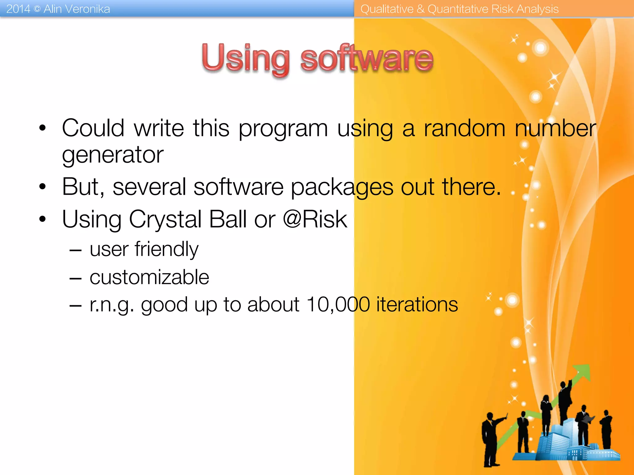 2014 © Alin Veronika Qualitative & Quantitative Risk Analysis
•  Could write this program using a random number
generator
•  But, several software packages out there.
•  Using Crystal Ball or @Risk
–  user friendly
–  customizable
–  r.n.g. good up to about 10,000 iterations
 