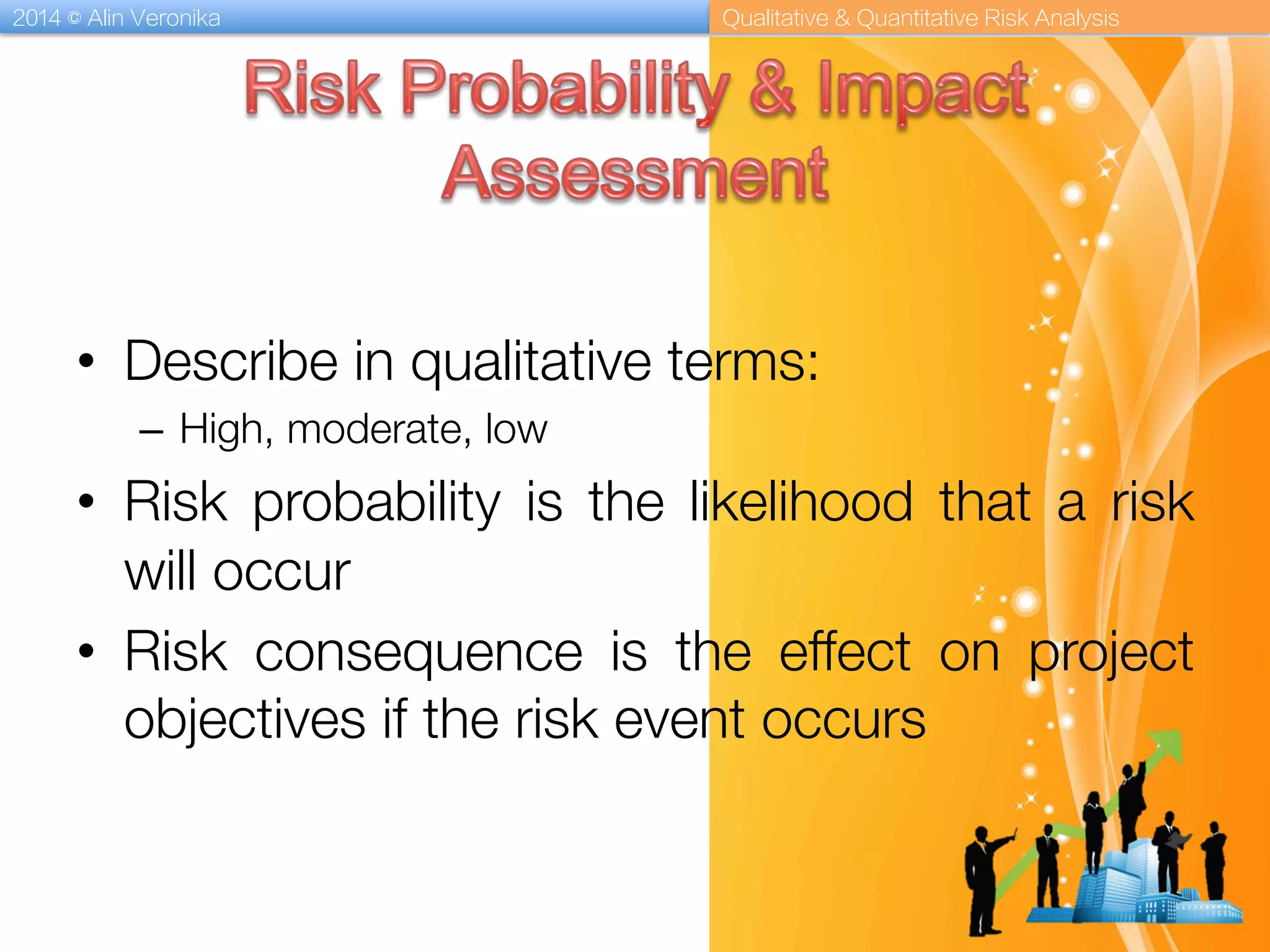 2014 © Alin Veronika Qualitative & Quantitative Risk Analysis
•  Describe in qualitative terms: 
–  High, moderate, low
•  Risk probability is the likelihood that a risk
will occur
•  Risk consequence is the effect on project
objectives if the risk event occurs
 