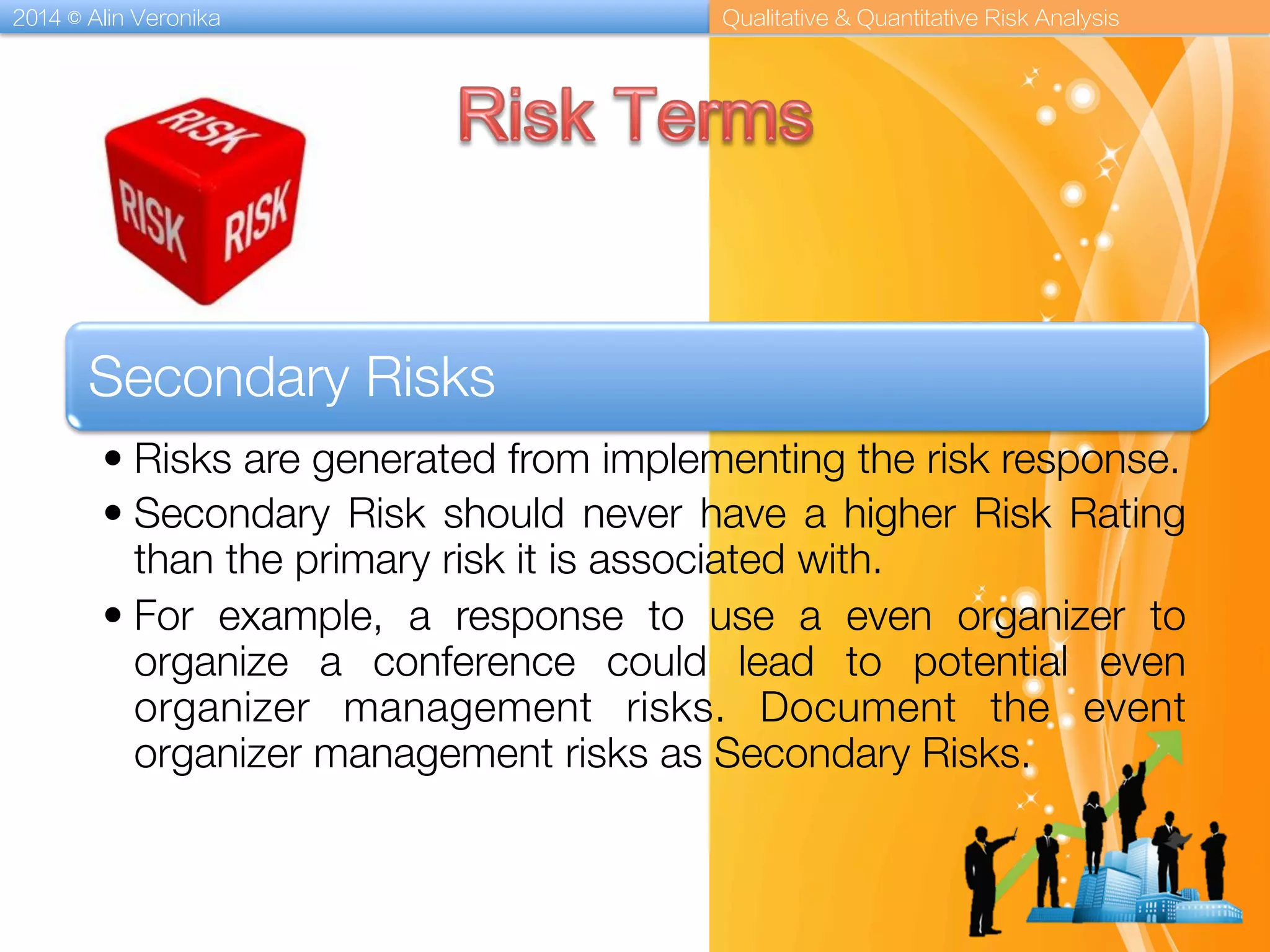 2014 © Alin Veronika Qualitative & Quantitative Risk Analysis
Secondary Risks
• Risks are generated from implementing the risk response. 
• Secondary Risk should never have a higher Risk Rating
than the primary risk it is associated with. 
• For example, a response to use a even organizer to
organize a conference could lead to potential even
organizer management risks. Document the event
organizer management risks as Secondary Risks.
 