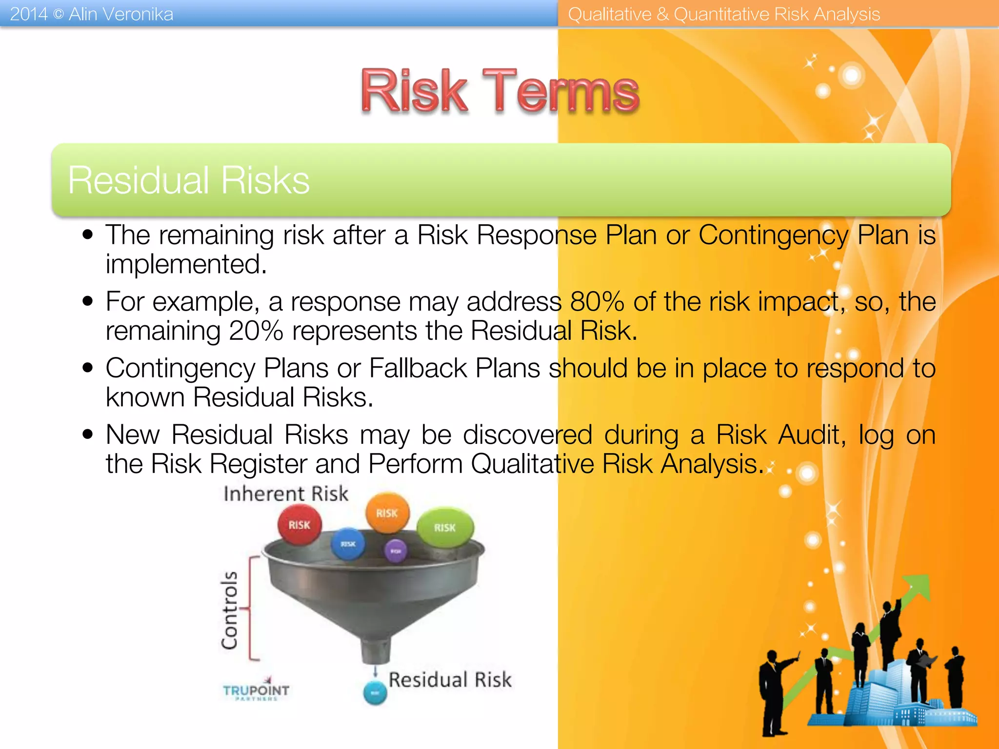 2014 © Alin Veronika Qualitative & Quantitative Risk Analysis
Residual Risks
•  The remaining risk after a Risk Response Plan or Contingency Plan is
implemented. 
•  For example, a response may address 80% of the risk impact, so, the
remaining 20% represents the Residual Risk. 
•  Contingency Plans or Fallback Plans should be in place to respond to
known Residual Risks. 
•  New Residual Risks may be discovered during a Risk Audit, log on
the Risk Register and Perform Qualitative Risk Analysis.
 