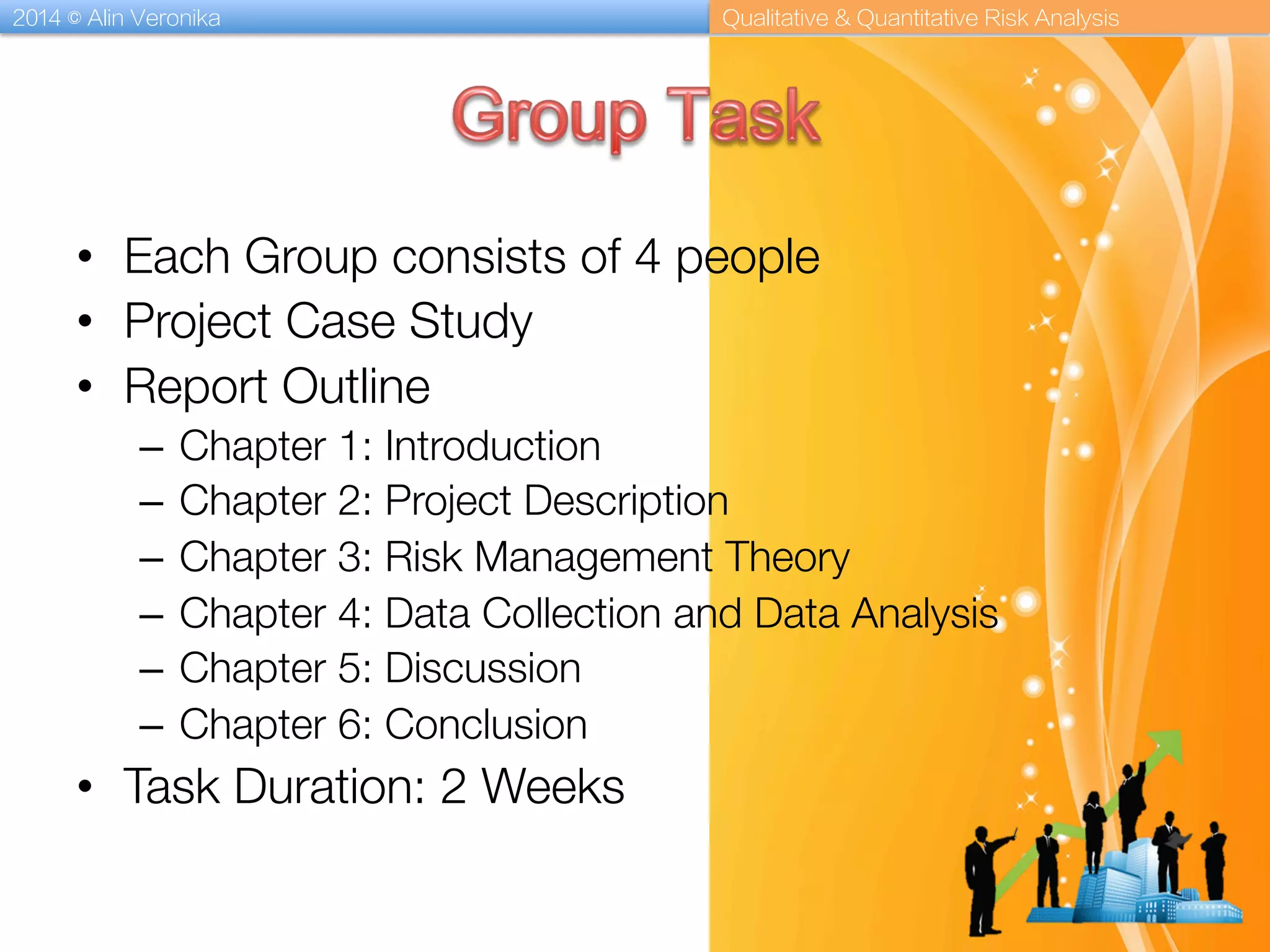 2014 © Alin Veronika Qualitative & Quantitative Risk Analysis
•  Each Group consists of 4 people
•  Project Case Study
•  Report Outline
–  Chapter 1: Introduction
–  Chapter 2: Project Description
–  Chapter 3: Risk Management Theory
–  Chapter 4: Data Collection and Data Analysis
–  Chapter 5: Discussion
–  Chapter 6: Conclusion
•  Task Duration: 2 Weeks
 
