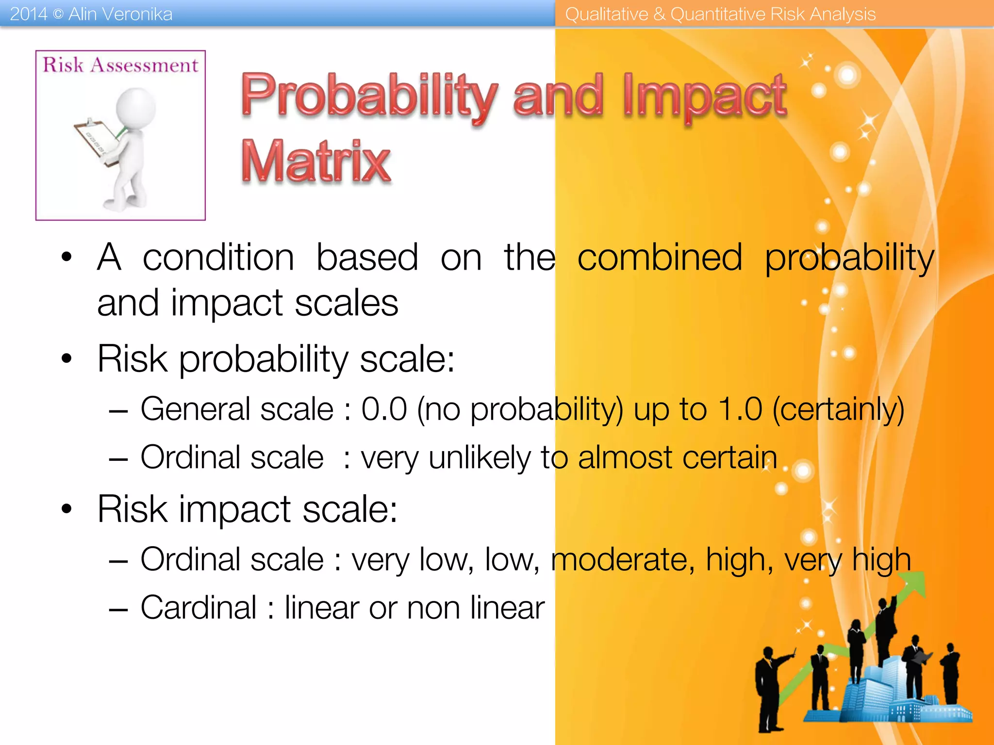 2014 © Alin Veronika Qualitative & Quantitative Risk Analysis
•  A condition based on the combined probability
and impact scales 
•  Risk probability scale:
–  General scale : 0.0 (no probability) up to 1.0 (certainly)
–  Ordinal scale : very unlikely to almost certain
•  Risk impact scale:
–  Ordinal scale : very low, low, moderate, high, very high
–  Cardinal : linear or non linear
 