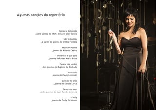 Algumas canções do repertório
Morreu a batucada
_sobre samba de 1939, de Saint Clair Senna
São Sebastião
_a partir de poema de Orides Fontela
Hoje de manhã
_poema de Alberto Caeiro
O silêncio é que fala
_poema de Rainer Maria Rilke
Espera (de verão)
_dois poemas de Eugénio de Andrade
Relicário
_poema de Paulo Leminski
Canção do anjo
_poema de Garcia Lorca
Deserto e mar
_três poemas de Juan Ramón Jiménez
Emily
_poema de Emily Dickinson
 