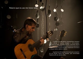 Palavra que eu uso me inclui nela
	 O projeto do MEB_Música Extemporânea Brasileira
possui oficinas e palestras dirigidas a Universidades,
Institutos de Arte e Educação e Escolas. Intitulada Palavra
que eu uso me inclui nela, a série de encontros apresenta o
caráter formador da arte tratando a disposição da escuta e
a relação música, poesia e silêncio.
	
	 As palestras e oficinas são ministradas pelo compositor
Zé Luiz Rinaldi, Doutor em Filosofia, pela Universidade
Federal do Rio de Janeiro, UFRJ.
 