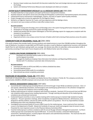 ♦ Business Impact analysis was shared with the Executive Leadership Team and strategic decisions were made because of
the findings.
♦ System and Individual Performance Measures were developed and rolled out to leaders.
SYSTEM QUALITY IMPROVEMENT SPECIALIST FOR THE ONCOLOGY SERVICE LINE (2003-2009)
♦ Provided leadership to major projects and system performance improvement initiatives.
♦ Assisted campuses and specific service lines (Oncology & Orthopaedic) in performance improvement projects and activities.
♦ Utilized performance improvement methodologies, systems, and tools to support system quality initiatives.
♦ Project managed and co-wrote the application for the Edgerton Award.
♦ Worked as an Edgerton Examiner for 2 years, and have experience with the Baldrige criteria.
♦ Led several root cause analysis and failure mode effect analysis teams.
ACCOMPLISHMENTS
♦ Went from having some Oncology units to all Oncology units in the system having performance measures for quality.
♦ Developed an Oncology scorecard for system Oncology measures.
♦ Audited and worked with the system Pathologists so that their pathology reports for staging were compliant with the
standards of accreditation.
♦ Successful Edgerton site visit
♦ Organized and led a cross-campus service line team of leaders which led to sharing of best practices across the system.
COMMUNITYCARE OF OKLAHOMA, TULSA, OK (2001-2003)
A for-profit company that provides health insurance products and related services to more than 250,000 members throughout the
state of Oklahoma. Its products include HMO and PPO health care plans, as well as Medicare supplemental insurance, and Individual
Health Plans for well individuals seeking health care coverage. One division also offers its subscribers online prescription refills. A
partnership consisting of Tulsa's Saint Francis Hospital and St. John Medical Center owns the company.
CLINICAL HEALTHCARE COORDINATOR (2001-2003)
♦ Developed and submitted quality studies to HCFA (now CMS).
♦ Led the Appeals Committee.
♦ Managed the Healthcare Employer Data Information Set Collection and Reporting (HEDIS) process.
♦ Worked with IT to develop an automatic data retrieval process.
ACCOMPLISHMENTS
♦ Submitted all studies to HCFA (now CMS) on or before scheduled due dates.
♦ Successful Appeals process.
♦ Successfully passed HEDIS audits for accreditation.
♦ Data retrieval was almost completely automated.
PACIFICARE OF OKLAHOMA, TULSA, OK (1994-2001)
PACIFICARE OF OKLAHOMA INC is in the Hospital and Medical Service Plans industry in TULSA, OK. This company currently has
approximately 150,000 to 200,000 employees and annual sales of over $1,000,000,000.
MEDICAL MANAGEMENT CONSULTANT (1997-2001)
♦ Successfully led 6 medical groups (including Hillcrest and Omni) through 3 major NCQA accreditation processes. Over a 4
year period, collected documentation, charted progress and coached group performance in the utilization management
area. The result was full compliance and an excellent rating.
♦ Audited medical groups to maintain compliance with PacifiCare standards. Quarterly TAT (turnaround time) and IRR (inter-
rate reliability) audits exposed areas needing improvement. Through coaching and education of the medical groups,
compliance was achieved and maintained.
♦ Conducted frequent (monthly or every 2 weeks) meeting with 6 medical groups to maintain high standards of quality
healthcare. The joint operations meetings, which included key management (Medical Directors, UM Directors), were
designed to identify problems, educate the staffs and offer patient care guidance. Part of my responsibilities included
developing action items and subsequent follow up.
♦ Investigated and processed Quality of Concern (QOC) issues for the medical groups. Issues could arise from members,
nurses or the Department of Health. Delved into hundreds of issues per month and assigned a level of concern to each.
Presented the most important concern to the Physician Advisory Committee (PAC).
♦ Coached medical groups to achieve compliance with the annual 36 page Utilization Management assessment. 5 of the 6
medical groups had scored below the required 90% level. To correct this situation, conducted individual group
assessments, developed policies, re-wrote program descriptions and submitted documentation. The result was that all 6
groups received scores of 90% or better.
 