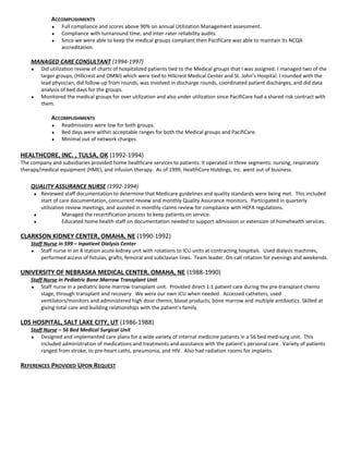 ACCOMPLISHMENTS
♦ Full compliance and scores above 90% on annual Utilization Management assessment.
♦ Compliance with turnaround time, and inter-rater reliability audits.
♦ Since we were able to keep the medical groups compliant then PacifiCare was able to maintain its NCQA
accreditation.
MANAGED CARE CONSULTANT (1994-1997)
♦ Did utilization review of charts of hospitalized patients tied to the Medical groups that I was assigned. I managed two of the
larger groups, (Hillcrest and OMNI) which were tied to Hillcrest Medical Center and St. John’s Hospital. I rounded with the
lead physician, did follow-up from rounds, was involved in discharge rounds, coordinated patient discharges, and did data
analysis of bed days for the groups.
♦ Monitored the medical groups for over utilization and also under utilization since PacifiCare had a shared risk contract with
them.
ACCOMPLISHMENTS
♦ Readmissions were low for both groups.
♦ Bed days were within acceptable ranges for both the Medical groups and PacifiCare.
♦ Minimal out of network charges.
HEALTHCORE, INC. , TULSA, OK (1992-1994)
The company and subsidiaries provided home healthcare services to patients. It operated in three segments: nursing, respiratory
therapy/medical equipment (HME), and infusion therapy. As of 1999, HealthCore Holdings, Inc. went out of business.
QUALITY ASSURANCE NURSE (1992-1994)
♦ Reviewed staff documentation to determine that Medicare guidelines and quality standards were being met. This included
start of care documentation, concurrent review and monthly Quality Assurance monitors. Participated in quarterly
utilization review meetings, and assisted in monthly claims review for compliance with HCFA regulations.
♦ Managed the recertification process to keep patients on service.
♦ Educated home health staff on documentation needed to support admission or extension of homehealth services.
CLARKSON KIDNEY CENTER, OMAHA, NE (1990-1992)
Staff Nurse in 599 – Inpatient Dialysis Center
♦ Staff nurse in an 8 station acute kidney unit with rotations to ICU units at contracting hospitals. Used dialysis machines,
performed access of fistulas, grafts, femoral and subclavian lines. Team leader. On-call rotation for evenings and weekends.
UNIVERSITY OF NEBRASKA MEDICAL CENTER, OMAHA, NE (1988-1990)
Staff Nurse in Pediatric Bone Marrow Transplant Unit
♦ Staff nurse in a pediatric bone marrow transplant unit. Provided direct 1:1 patient care during the pre-transplant chemo
stage, through transplant and recovery. We were our own ICU when needed. Accessed catheters, used
ventilators/monitors and administered high dose chemo, blood products, bone marrow and multiple antibiotics. Skilled at
giving total care and building relationships with the patient’s family.
LDS HOSPITAL, SALT LAKE CITY, UT (1986-1988)
Staff Nurse – 56 Bed Medical Surgical Unit
♦ Designed and implemented care plans for a wide variety of internal medicine patients in a 56 bed med-surg unit. This
included administration of medications and treatments and assistance with the patient’s personal care. Variety of patients
ranged from stroke, to pre-heart caths, pneumonia, and HIV. Also had radiation rooms for implants.
REFERENCES PROVIDED UPON REQUEST
 