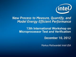 New Process to Measure, Quantify, and
Model Energy Efficient Performance
13th International Workshop on
Microprocessor Test and Verification
December 10, 2012
Markus Mattwandel: Intel USA
 