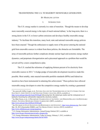 TRANSITIONING THE U.S. TO MAJORITY RENEWABLE GENERATION
BY MADELINE LEFTON
I. INTRODUCTION
The U.S. energy market is currently in a state of transition. Though the means to develop
more renewably sourced energy is the topic of much national debate,1
in the long-term, there is a
strong desire in the U.S. to lower carbon emissions and develop a healthy renewable energy
industry.2
To facilitate this transition, many local, state and national renewable energy policies
have been enacted.3
Though the enthusiasm to supply more of the power entering the national
grid from renewable sources is evident from these policies, the obstacles are formidable. The
array of renewable policies further complicate already unclear legal and economic energy market
dynamics, and perpetuate disorganization and a piecemeal approach to a problem that would be
served well by a more comprehensive plan.
The U.S. reached the milestone of supplying thirteen percent of its electricity from
renewable sources in 2011.4
A hodge-podge of renewable development incentives made this
possible. Most notably, state enacted renewable portfolio standards (RPSs) and federal tax
incentives have been instrumental in attaining this achievement.5
These policies have allowed
renewable energy developers to enter the competitive energy market by creating a guaranteed
1
See generally Jeffrey Logan, et al., NATURAL GAS AND THE TRANSFORMATION OF THE U.S. ENERGY SECTOR:
ELECTRICITY, JOINT INSTITUTE FOR STRATEGIC ENERGY ANALYSIS, (2012), available at
http://www.nrel.gov/docs/fy13osti/55538.pdf (discussing how the natural gas market and the widespread use of
hydraulic fracturing has substantially impacted the electricity market).
2
See Blair Swezy, et al., A PRELIMINARY EXAMINATION OF THE SUPPLY AND DEMAND BALANCE FOR RENEWABLE
ENERGY, NATIONAL RENEWABLE ENERGY LABORATORY (2007), available at
http://www.nrel.gov/docs/fy08osti/42266.pdf.
3
See DATABASE OF STATE INCENTIVES FOR RENEWABLES AND EFFICIENCY, http://www.dsireusa.org, (last visited
Mar. 20, 2013) [hereinafter DSIRE], and THE OBAMA ENERGY AGENDA (2012), available at
http://www.whitehouse.gov/energy/gasprices.
4
U.S. Energy Information Administration, Annual Energy Outlook 2013, available at
http://www.eia.gov/forecasts/aeo/er/early_elecgen.cfm.
5
U.S. Energy Information Administration, Today In Energy, February 3, 2012, available at
http://www.eia.gov/todayinenergy/detail.cfm?id=4850.
1
 