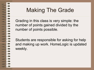 Making The Grade
Grading in this class is very simple: the
number of points gained divided by the
number of points possible.
Students are responsible for asking for help
and making up work. HomeLogic is updated
weekly.
 