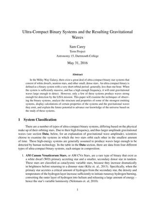 Ultra-Compact Binary Systems and the Resulting Gravitational
Waves
Sam Carey
Term Project
Astronomy 15, Dartmouth College
May 31, 2016
Abstract
In the Milky Way Galaxy, there exist a great deal of ultra-compact binary star systems that
consist of white dwarfs, neutron stars, and other small, dense stars. An ultra-compact binary is
deﬁned as a binary system with a very short orbital period: generally, less than one hour. When
the system is sufﬁciently massive, and has a high enough frequency, it will emit gravitational
waves large enough to detect. However, only a few of these systems produce waves strong
enough for detection by the LISA mission. This paper will examine the techniques of observ-
ing the binary systems, analyze the structure and properties of some of the strongest emitting
systems, display calculations of certain properties of the systems and the gravitational waves
they emit, and explain the future potential to advance our knowledge of the universe based on
the study of these systems.
1 System Classiﬁcation
There are a number of types of ultra-compact binary systems, differing based on the physical
make up of their orbiting stars. Due to their high frequency, and thus larger amplitude gravitational
waves (see section Data, below, for an explanation of gravitational wave amplitude), scientists
choose to examine the systems in which the two stars orbit each other in the smallest amount
of time. These high-energy systems are generally assumed to produce waves large enough to be
detected by human technology. In the table in the Data section, there are data from four different
types of ultra-compact binary systems, each unique in composition:
1. AM Canum Venaticorum Stars, or AM CVn Stars, are a rare type of binary that exist as
a white dwarf (WD) primary accreting star and a smaller, secondary donor star in tandem.
These stars are classiﬁed as cataclysmic variable stars, because they increase dramatically
in brightness before returning to a dimmer state (Kilic et. al., 2013). Speciﬁcally, when the
primary star accretes a critical amount of hydrogen from the secondary star, the density and
temperature of the hydrogen layer increase sufﬁciently to initiate runaway hydrogen burning,
converting the outer layer of hydrogen into helium and releasing a large amount of energy –
hence the star’s variable luminosity (Nelemans et. al, 2010).
1
 