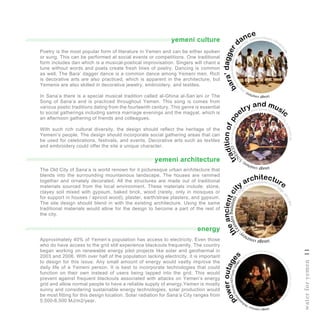yemeni culture
yemeni architecture
energy
imagecourtesy:http
://www.biyokulule.com/sawiro/sa
wirada_waaweyn/Yemen-tribesm
en.jpg
bara’dagger
dance
theancientci
ty architecture
imagecourtesy
:LeandroBadalotti-ht
tp://www.badalotti.com/?pag
e_id=1204
traditionofpo
etry and music
imagecourtesy:
U
NESCO-http://heritage.unesco.
or.kr/wp-content/uploads/ich_img/hd10
_064_i3-1024x661.jpg
poweroutage
s
imagecourtesy:Moha
m
m
edHuwais/AFP/GettyImages
-http://abcnews.go.com/International/photos/crisis-yemen-intensi
fies-30364627/image-30366136ich_img/hd10_064_i3-1024x661.jpg
Approximately 40% of Yemen’s population has access to electricity. Even those
who do have access to the grid still experience blackouts frequently. The country
began working on renewable energy pilot projects like solar and geothermal in
2003 and 2006. With over half of the population lacking electricity, it is important
to design for this issue. Any small amount of energy would vastly improve the
daily life of a Yemeni person. It is best to incorporate technologies that could
function on their own instead of users being tapped into the grid. This would
prevent against frequent blackouts associated with attacks on Yemen’s energy
grid and allow normal people to have a reliable supply of energy.Yemen is mostly
sunny and considering sustainable energy technologies, solar production would
be most fitting for this design location. Solar radiation for Sana’a City ranges from
5,500-6,500 MJ/m2/year.
Poetry is the most popular form of literature in Yemen and can be either spoken
or sung. This can be performed at social events or competitions. One traditional
form includes dan which is a musical-poetical improvisation. Singers will chant a
tune without words and poets create fresh lines of poetry. Dancing is common
as well. The Bara’ dagger dance is a common dance among Yemeni men. Rich
is decorative arts are also practiced, which is apparent in the architecture, but
Yemenis are also skilled in decorative jewelry, embroidery, and textiles.
In Sana’a there is a special musical tradition called al-Ghina al-San’ani or The
Song of Sana’a and is practiced throughout Yemen. This song is comes from
various poetic traditions dating from the fourteenth century. This genre is essential
to social gatherings including samra marriage evenings and the magyal, which is
an afternoon gathering of friends and colleagues.
With such rich cultural diversity, the design should reflect the heritage of the
Yemeni’s people. The design should incorporate social gathering areas that can
be used for celebrations, festivals, and events. Decorative arts such as textiles
and embroidery could offer the site a unique character.
The Old City of Sana’a is world renown for it picturesque urban architecture that
blends into the surrounding mountainous landscape. The houses are rammed
together and ornately decorated. All the structures are made out of traditional
materials sourced from the local environment. These materials include: stone,
clayey soil mixed with gypsum, baked brick, wood (rarely, only in mosques or
for support in houses / apricot wood), plaster, earth/straw plasters, and gypsum.
The site design should blend in with the existing architecture. Using the same
traditional materials would allow for the design to become a part of the rest of
the city.
waterforyemen11
 