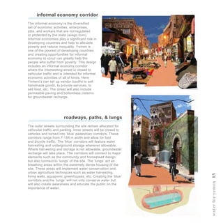 waterforyemen15
informal economy corridor
The informal economy is the diversified
set of economic activities, enterprises,
jobs, and workers that are not regulated
or protected by the state (wiego.com).
Informal economies play a significant role in
developing countries and help to alleviate
poverty and reduce inequality. Yemen is
one of the poorest of developing countries
and creating opportunities for informal
economy to occur can greatly help the
people who suffer from poverty. This design
includes an informal economy corridor
where the intersecting street is closed to
vehicular traffic and is intended for informal
economic activities of all of kinds. Here
Yemeni’s can set up vendor booths to sell
handmade goods, to provide services, to
sell food, etc. The street will also include
permeable paving and bottomless cisterns
for groundwater recharge.
roadways, paths, & lungs
The outer streets surrounding the site remain allocated for
vehicular traffic and parking. Inner streets will be closed to
vehicles and turned into ‘blue’ pedestrian corridors. These
corridors range from 7-15ft in width and allow for foot
and bicycle traffic. The ‘blue’ corridors will feature water
harvesting and underground storage wherever allowable.
Where harvesting and storage is not allowable, groundwater
recharge will take place. The corridors will connect to major
elements such as the community and homestead design
but also connect to ‘lungs’ of the site. The ‘lungs’ act as
breathing areas within the extremely dense housing of the
site. These areas will implement water conservation and
urban agriculture techniques such as water harvesting,
living walls, aquaponic greenhouses, etc. Creating the ‘blue’
corridors and the ‘lungs’ will not only conserve water but
will also create awareness and educate the public on the
importance of water.
 