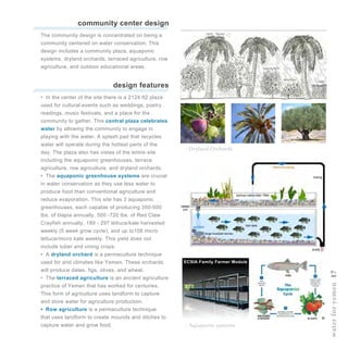 waterforyemen17
community center design
•  In the center of the site there is a 2124 ft2 plaza
used for cultural events such as weddings, poetry
readings, music festivals, and a place for the
community to gather. This central plaza celebrates
water by allowing the community to engage in
playing with the water. A splash pad that recycles
water will operate during the hottest parts of the
day. The plaza also has vistas of the entire site
including the aquaponic greenhouses, terrace
agriculture, row agriculture, and dryland orchards.
•  The aquaponic greenhouse systems are crucial
in water conservation as they use less water to
produce food than conventional agriculture and
reduce evaporation. This site has 3 aquaponic
greenhouses, each capable of producing 350-500
lbs. of tilapia annually, 500 -720 lbs. of Red Claw
Crayfish annually, 189 - 297 lettuce/kale harvested
weekly (5 week grow cycle), and up to108 micro
lettuce/micro kale weekly. This yield does not
include tuber and vining crops.
•  A dryland orchard is a permaculture technique
used for arid climates like Yemen. These orchards
will produce dates, figs, olives, and wheat.
•  The terraced agriculture is an ancient agriculture
practice of Yemen that has worked for centuries.
This form of agriculture uses landform to capture
and store water for agriculture production.
•  Row agriculture is a permaculture technique
that uses landform to create mounds and ditches to
capture water and grow food.
design features
The community design is concentrated on being a
community centered on water conservation. This
design includes a community plaza, aquaponic
systems, dryland orchards, terraced agriculture, row
agriculture, and outdoor educational areas.
- Dryland Orchards
- Aquaponic systems
ECSIA Family Farmer Module
 