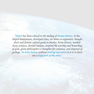 “Water has been critical to the making of human history. It has
shaped institutions, destroyed cities, set limits to expansion, brought
feast and famine, carried goods to market, borne disease, washed
away sickness, divided nations, inspired the worship and beseeching
of gods, given philosophers a metaphor for existence, and disposed of
garbage. To write history without putting any water in it is to leave
out a large part of the story.”
- Donald Worster
 